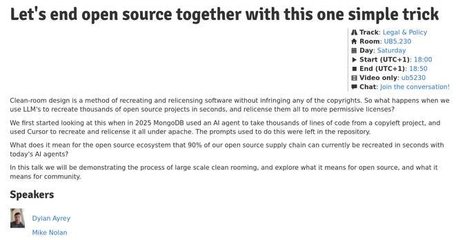 
Let's end open source together with this one simple trick

    Track: Legal & Policy
    Room: UB5.230
    Day: Saturday
    Start (UTC+1): 18:00
    End (UTC+1): 18:50
    Video only: ub5230
    Chat: Join the conversation!


Clean-room design is a method of recreating and relicensing software without infringing any of the copyrights. So what happens when we use LLM's to recreate thousands of open source projects in seconds, and relicense them all to more permissive licenses?

We first started looking at this when in 2025 MongoDB used an AI agent to take thousands of lines of code from a copyleft project, and used Cursor to recreate and relicense it all under apache. The prompts used to do this were left in the repository.

What does it mean for the open source ecosystem that 90% of our open source supply chain can currently be recreated in seconds with today's AI agents?

In this talk we will be demonstrating the process of large scale clean rooming, and explore what it means for open source, and what it means for community.