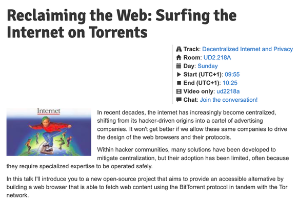 
Reclaiming the Web: Surfing the Internet on Torrents

    Track: Decentralized Internet and Privacy
    Room: UD2.218A
    Day: Sunday
    Start (UTC+1): 09:55
    End (UTC+1): 10:25
    Video only: ud2218a
    Chat: Join the conversation!


In recent decades, the internet has increasingly become centralized, shifting from its hacker-driven origins into a cartel of advertising companies. It won't get better if we allow these same companies to drive the design of the web browsers and their protocols.

Within hacker communities, many solutions have been developed to mitigate centralization, but their adoption has been limited, often because they require specialized expertise to be operated safely.

In this talk I'll introduce you to a new open-source project that aims to provide an accessible alternative by building a web browser that is able to fetch web content using the BitTorrent protocol in tandem with the Tor network.