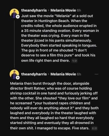 
theandyharris > Melania Movie 
Just saw the movie "Melania" at a sold out theater in Huntington Beach. When the credits rolled, the whole audience erupted in a 35 minute standing ovation. Every woman in the theater was crying. Every man in the theater jizzed in his pants simultaneously. Everybody then started speaking in tongues. The guy in front of me shouted "I don't deserve to see a film this pure" and took his own life right then and there. 1/2
theandyharris Melania Movie 
Melania then bur…