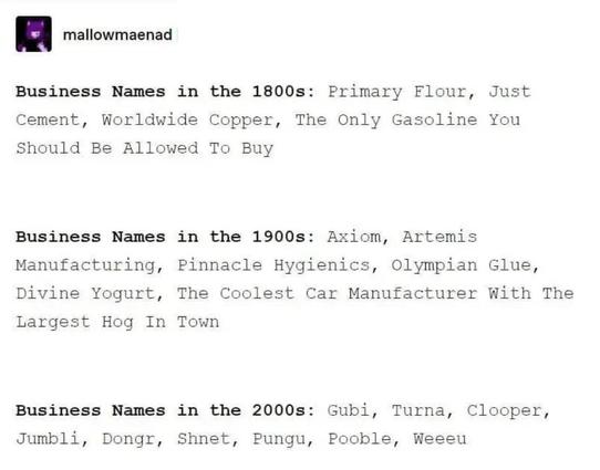 (=| mallowmaenad

Business Names in the 1800s: Primary Flour, Just
Cement, Worldwide Copper, The Only Gasoline You
Should Be Allowed To Buy

Business Names in the 1900s: Axiom, Artemis
Manufacturing, Pinnacle Hygienics, Olympian Glue,
Divine Yogurt, The Coolest Car Manufacturer With The
Largest Hog In Town

Business Names in the 2000s: Gubi, Turna, Clooper,
Jumbli, Dongr, Shnet, Pungu, Pooble, Weeeu
