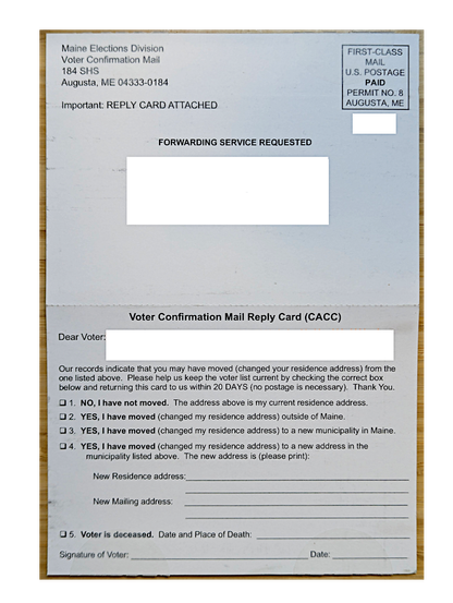 Photographed piece of mail.

Main Elections Division
Voter Confirmation Mail
184 SHS
Augusta, ME 04333-0184

Important: REPLY CARD ATTACHED

FORWARDING SERVICE REQUESTED

[ address redacted ]

----

Voter Confirmation Mail Reply Card (CACC)

Dear Voter [ name redacted ]

Our records indicate you may have moved (changed your residence address) from the one listed above.  Please help us keep the voter list current by checking the correct box below and returning this card to us …