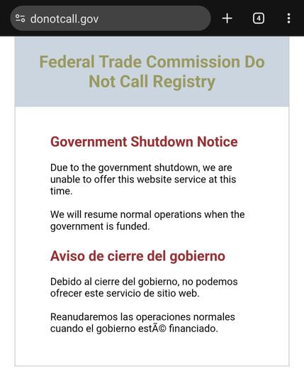 Screenshot of DoNotCall.GOV:

Federal Trade Commission Do Not Call Registry
Government Shutdown Notice
Due to the government shutdown, we are unable to offer this website service at this time.

We will resume normal operations when the government is funded.

Aviso de cierre del gobierno
Debido al cierre del gobierno, no podemos ofrecer este servicio de sitio web.

Reanudaremos las operaciones normales cuando el gobierno estÃ© financiado.