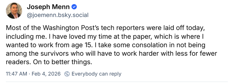 A BlueSky message from Joseph Menn that reads: Most of the Washington Post’s tech reporters were laid off today, including me. I have loved my time at the paper, which is where I wanted to work from age 15. I take some consolation in not being among the survivors who will have to work harder with less for fewer readers. On to better things.