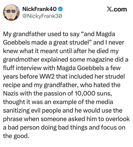NickFrank40 @ X.com
 @NickyFrank30
My grandfather used to say “and Magda
Goebbels made a great strudel” and | never
knew what it meant until after he died my
grandmother explained some magazine did a
fluff interview with Magda Goebbels a few
years before WW2 that included her strudel
recipe and my grandfather, who hated the
Nazis with the passion of 10,000 suns,
thought it was an example of the media
sanitizing evil people and he would use the
phrase when someone asked him to overlook
a ba…
