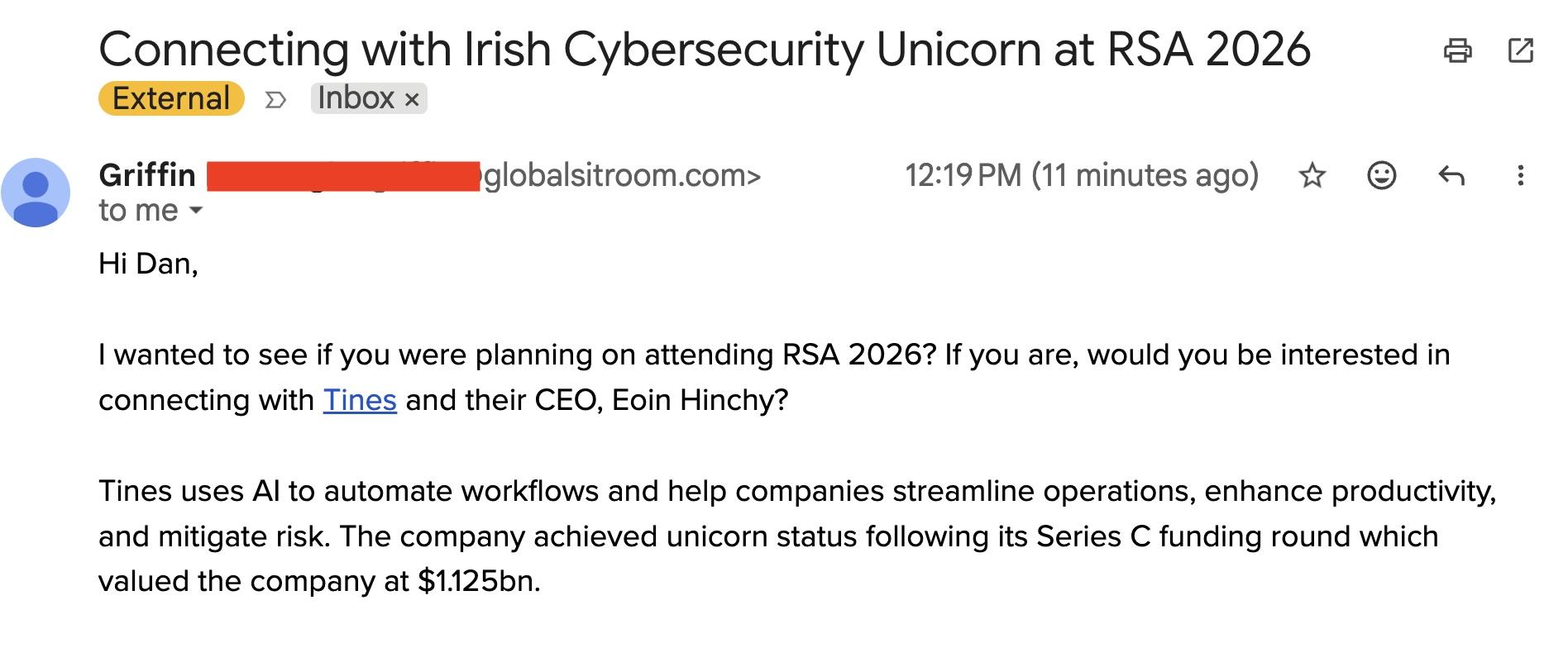 Connecting with Irish Cybersecurity Unicorn at RSA 2026 2 ©
(External’ » Inbox x
@ Griffin [NEN o obalsitroom.com> 12219PM (11 minutesago) %* ® «
@ tome~
Hi Dan,
| wanted to see if you were planning on attending RSA 20267 If you are, would you be interested in
connecting with Tines and their CEO, Eoin Hinchy?
Tines uses Al to automate workflows and help companies streamline operations, enhance productivity,
and mitigate risk. The company achieved unicorn status following its Series C funding round which
valued the company at $1.125bn.