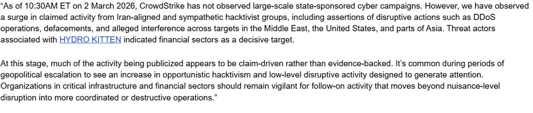 “As of 10:30AM ET on 2 March 2026, CrowdStrike has not observed large-scale state-sponsored cyber campaigns. However, we have observed a surge in claimed activity from Iran-aligned and sympathetic hacktivist groups, including assertions of disruptive actions such as DDoS operations, defacements, and alleged interference across targets in the Middle East, the United States, and parts of Asia. Threat actors associated with HYDRO KITTEN indicated financial sectors as a decisive target. 


At this …