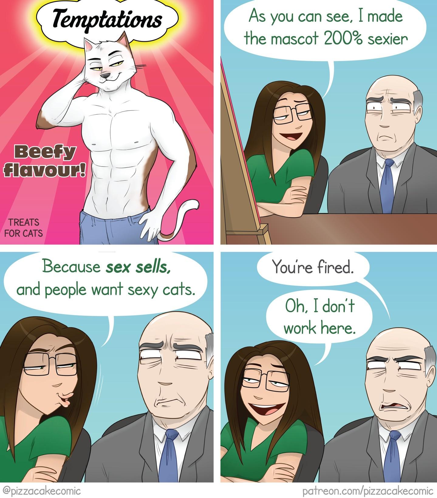 Four panel comic by pizzacakecomic. 
First panel shows an ad cover with a sexy, shirtless, anthropomorphic cat with abs giving bedroom eyes at the viewer Temptations 
Beefy flavour!
treat for cats

Second panel has the artist, pizzacake, sitting next to a business executive with a cocerned look on his face, while she says, "As you can see, I made the mascot 200% sexier"

Third panel she continues, "Because sex sells, and people want sexy cats."

Last panel the executive tells her, "You're fired." to which she replies, while admiring her work, "Oh, I don't work here."