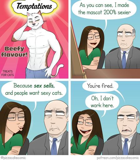 Four panel comic by pizzacakecomic. 
First panel shows an ad cover with a sexy, shirtless, anthropomorphic cat with abs giving bedroom eyes at the viewer Temptations 
Beefy flavour!
treat for cats

Second panel has the artist, pizzacake, sitting next to a business executive with a cocerned look on his face, while she says, "As you can see, I made the mascot 200% sexier"

Third panel she continues, "Because sex sells, and people want sexy cats."

Last panel the executive tells her, "You're fired…