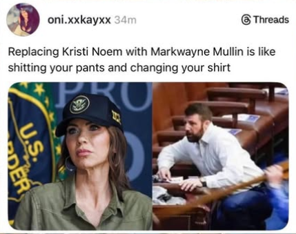 N oni.xxkayxx ® Threads.
Replacing Kristi Noem with Markwayne Mullin is like
shitting your pants and changing your shirt


