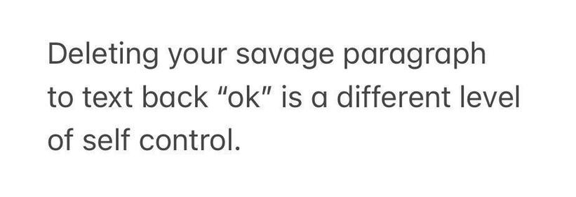 Deleting your savage paragraph
to text back “ok” is a different level
of self control.
