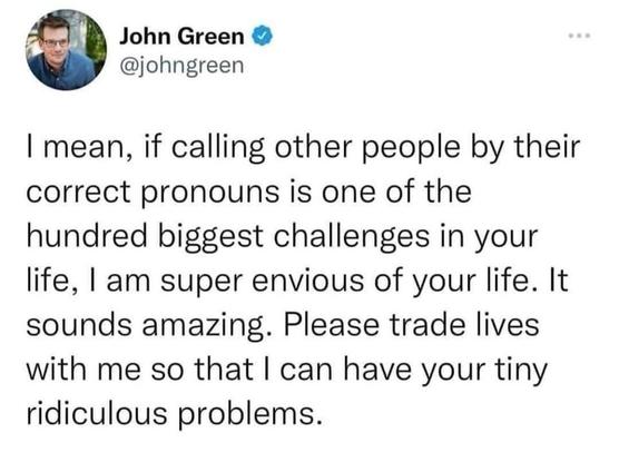 John Green 

@johngreen
| mean, if calling other people by their
correct pronouns is one of the
hundred biggest challenges in your
life, | am super envious of your life. It
sounds amazing. Please trade lives
with me so that | can have your tiny
ridiculous problems.
