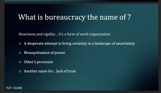 What is bureaucracy the name of ?
Heaviness and rigidity... it's a form of work organization
- A desperate attempt to bring certainty in a landscape of uncertainty
- Monopolisation of power
- Other's processes
- Another name for... lack of trust

TLP: CLEAR
