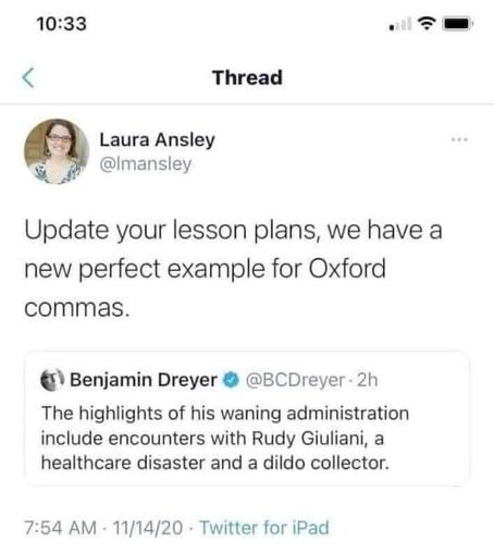 

< Thread
Laura Ansley

@Imansley
Update your lesson plans, we have a
new perfect example for Oxford
commas.

Benjamin Dreyer @ @BCDreyer- 2h

The highlights of his waning administration
include encounters with Rudy Giuliani, a
healthcare disaster and a dildo collector.

