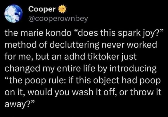  Cooper
@cooperownbey
the marie kondo “does this spark joy?”
method of decluttering never worked
for me, but an adhd tiktoker just
changed my entire life by introducing
“the poop rule: if this object had poop
on it, would you wash it off, or throw it
away?”
