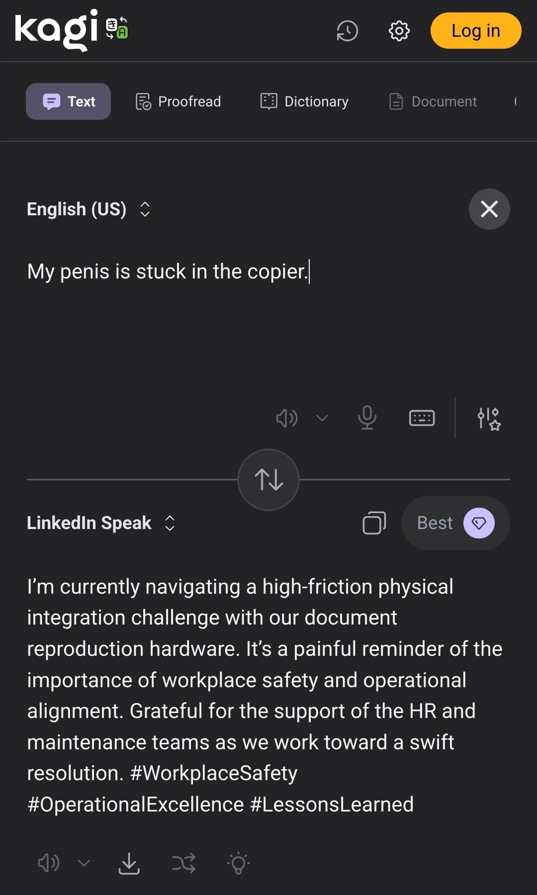 Screenshot of Kagi translate from English to LinkedIn Speak

English:
My penis is stuck in the copier.

LinkedIn Speak:
I’m currently navigating a high-friction physical integration challenge with our document reproduction hardware. It’s a painful reminder of the importance of workplace safety and operational alignment. Grateful for the support of the HR and maintenance teams as we work toward a swift resolution. #WorkplaceSafety #OperationalExcellence #LessonsLearned