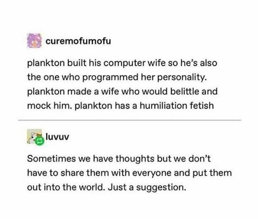 curemofumofu

plankton built his computer wife so he’s also
the one who programmed her personality.
plankton made a wife who would belittle and
mock him. plankton has a humiliation fetish


luvuv

Sometimes we have thoughts but we don’t
have to share them with everyone and put them
out into the world. Just a suggestion.
