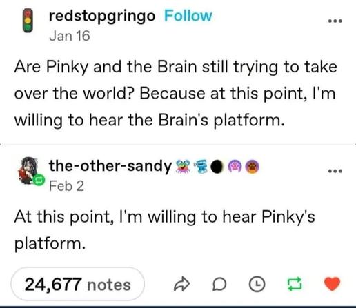  redstopgringo
Jan 16
Are Pinky and the Brain still trying to take
over the world? Because at this point, I'm
willing to hear the Brain's platform.

the-other-sandy 
Feb 2
At this point, I'm willing to hear Pinky's
platform.

