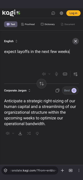Input:

expect layoffs in the next few weeks

Output in Corporate Jargon:

Anticipate a strategic right-sizing of our human capital and a streamlining of our organizational structure within the upcoming weeks to optimize our operational bandwidth.