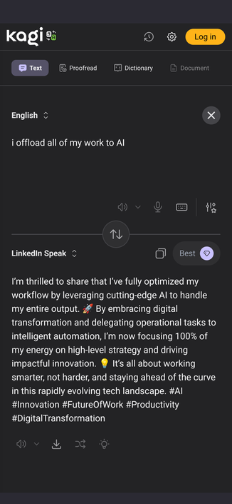 A translation interface in which English can be converted to LinkedIn hype.

Input: 

I offload all of my work to AI

Output: 

I’m thrilled to share that I’ve fully optimized my workflow by leveraging cutting-edge AI to handle my entire output. 🚀 By embracing digital transformation and delegating operational tasks to intelligent automation, I’m now focusing 100% of my energy on high-level strategy and driving impactful innovation. 💡 It’s all about working smarter, not harder, and stayi…