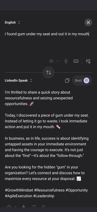 Input:

I found gum under my seat and out it in my mouth

Output in LinkedIn Speak:

I’m thrilled to share a quick story about resourcefulness and seizing unexpected opportunities. 🚀

Today, I discovered a piece of gum under my seat. Instead of letting it go to waste, I took immediate action and put it in my mouth. 🍬

In business, as in life, success is about identifying untapped assets in your immediate environment and having the courage to execute. It’s not just about the "find"—it’…