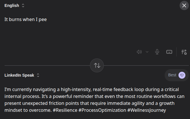 AI converted english to "LinkedIn Speak".
English:
It burns when I pee
Linkedin Speak:
I'm currently navigating a high-intensity, real-time feedback loop during a critical internal process. It's a powerful reminder that even the most routine workflows can present unexpected friction points that require immediate agility and a growth mindset to overcome. #Resilience #ProcessOptimization #Wellnessjourney