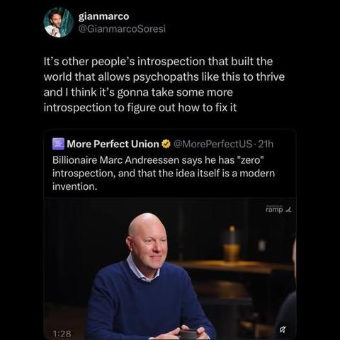 gianmarco
 @GianmarcoSoresi
It’s other people’s introspection that built the
world that allows psychopaths like this to thrive
and | think it's gonna take some more
introspection to figure out how to fix it


More Perfect Union
@lorePerfectUs- 21h
Billionaire Marc Andreessen says he has "zero"
introspection, and that the idea itself is a modern
invention.
ap 4
\: .
a)
Sh -
tog he SN NIESESER TW
