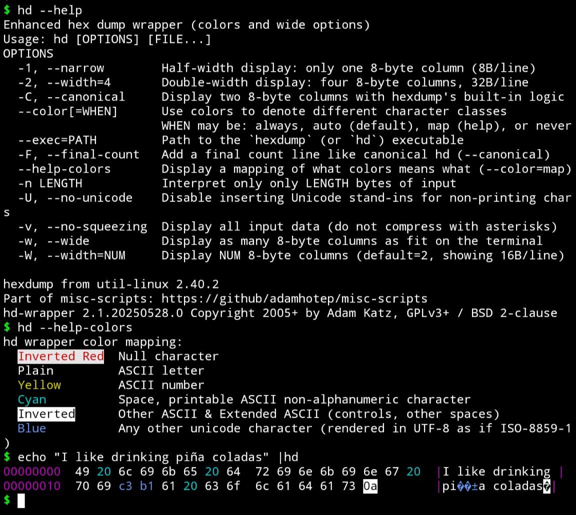 Lots of text. My client can't correctly count characters, so I can't trim it to fit.

The output of `hd --help` and 2 more commands. You can see the former pretty clearly in the linked code. The rest:

$ hd --help-colors
hd wrapper color mapping:
  Inverted Red  Null character
  Plain         ASCII letter
  Yellow        ASCII number
  Cyan          Space, printable ASCII non-alphanumeric character
  Inverted      Other ASCII & Extended ASCII (controls, other spaces)
  Blue          Any other unicode character (rendered in UTF-8 as if ISO-8859-1)
$ echo "I like drinking piña coladas" |hd
00000000  49 20 6c 69 6b 65 20 64  72 69 6e 6b 69 6e 67 20  |I like drinking |
00000010  70 69 c3 b1 61 20 63 6f  6c 61 64 61 73 0a        |pi��±a coladas�|