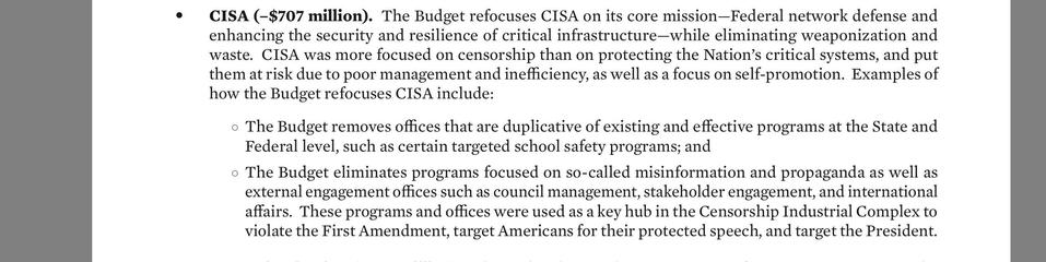 e CISA (-$707 million). The Budget refocuses CISA on its core mission—Federal network defense and
enhancing the security and resilience of critical infrastructure—while eliminating weaponization and
waste. CISA was more focused on censorship than on protecting the Nation’s critical systems, and put
them at risk due to poor management and inefficiency, as well as a focus on self-promotion. Examples of
how the Budget refocuses CISA include:

o The Budget removes offices that are duplicative of ex…