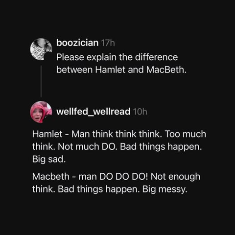  boozician 17h
Please explain the difference
between Hamlet and MacBeth.

 wellfed_wellread 10h

Hamlet - Man think think think. Too much
think. Not much DO. Bad things happen.
Big sad.

Macbeth - man DO DO DO! Not enough
think. Bad things happen. Big messy.
