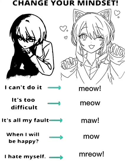 Motivational type poster showing someone sad and forlorn verse them wearing cat ears with a happy smile.

CHANGE YOUR MINDSET!

I can't do it. ➜ meow!
It's too difficult. ➜ meow
It's all my fault. ➜ maw!
When will I be happy? ➜ mow
I hate myself. ➜ mreow!