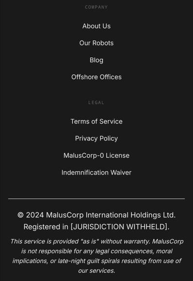 Company

    About Us
    Our Robots
    Blog
    Offshore Offices

Legal

    Terms of Service
    Privacy Policy
    MalusCorp-0 License
    Indemnification Waiver

© 2024 MalusCorp International Holdings Ltd. Registered in [JURISDICTION WITHHELD].

This service is provided "as is" without warranty. MalusCorp is not responsible for any legal consequences, moral implications, or late-night guilt spirals resulting from use of our services.