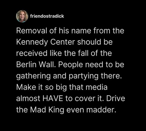  friendostradick

Removal of his name from the
Kennedy Center should be
received like the fall of the
Berlin Wall. People need to be
gathering and partying there.
Make it so big that media
almost HAVE to cover it. Drive
the Mad King even madder.

