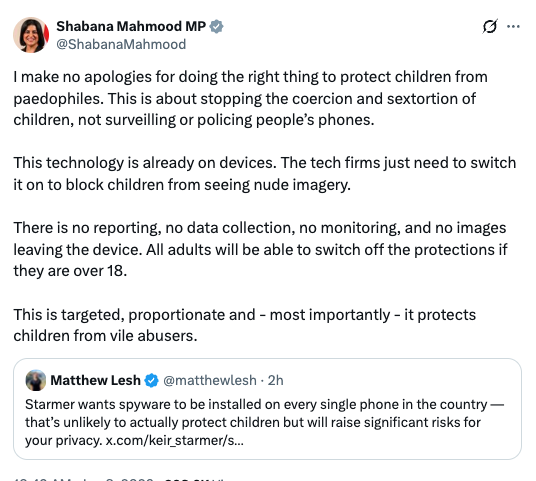 I make no apologies for doing the right thing to protect children from paedophiles. This is about stopping the coercion and sextortion of children, not surveilling or policing people’s phones. 

This technology is already on devices. The tech firms just need to switch it on to block children from seeing nude imagery.

There is no reporting, no data collection, no monitoring, and no images leaving the device. All adults will be able to switch off the protections if they are over 18. 

This is targeted, proportionate and - most importantly - it protects children from vile abusers.