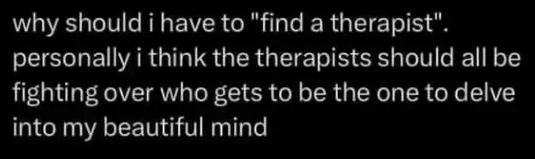 why should i have to "find a therapist".
personally i think the therapists should all be
fighting over who gets to be the one to delve
into my beautiful mind
