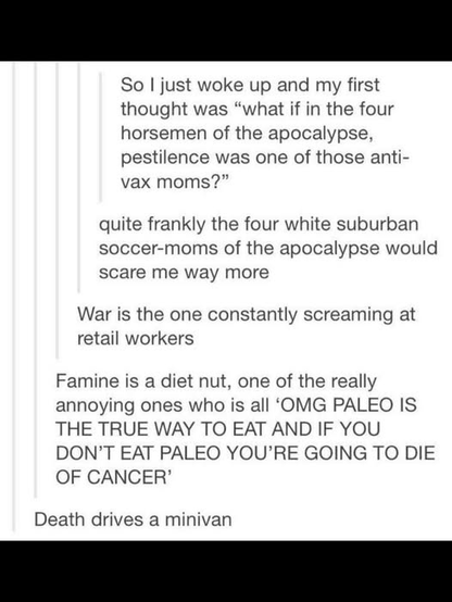 So | just woke up and my first
thought was “what if in the four
horsemen of the apocalypse,
pestilence was one of those anti-
vax moms?”

quite frankly the four white suburban
soccer-moms of the apocalypse would
scare me way more

War is the one constantly screaming at
retail workers

Famine is a diet nut, one of the really
annoying ones who is all ‘OMG PALEO IS
THE TRUE WAY TO EAT AND IF YOU
DON'T EAT PALEO YOU'RE GOING TO DIE
OF CANCER’

Death drives a minivan
