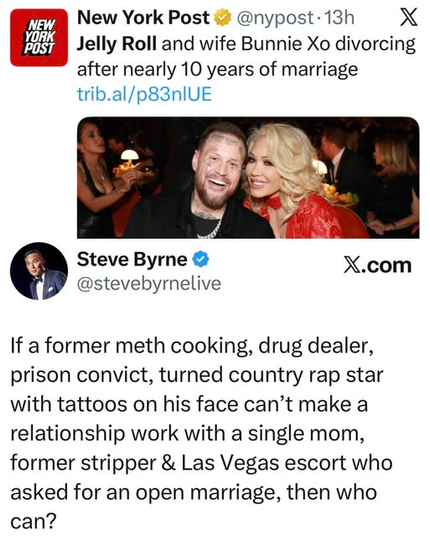 
Jelly Roll and wife Bunnie Xo divorcing
after nearly 10 years of marriage


Steve Byrne
@stevebyrnelive
If a former meth cooking, drug dealer,
prison convict, turned country rap star
with tattoos on his face can’t make a
relationship work with a single mom,
former stripper & Las Vegas escort who
asked for an open marriage, then who
can?
