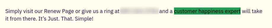 Screenshot of an answer from a business' FAQ page. The answer says "Simply visit our Renew Page or give us a ring at (blurred number) and a customer happiness expert will take it from there. It’s Just. That. Simple!" 
Customer happiness expert is highlighted