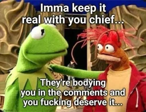 Kermit with his hand on the shrimps shoulder. Meme reads: Imma keep it real with you Chief… they’re bodying you in the comments and you fucking deserve it…