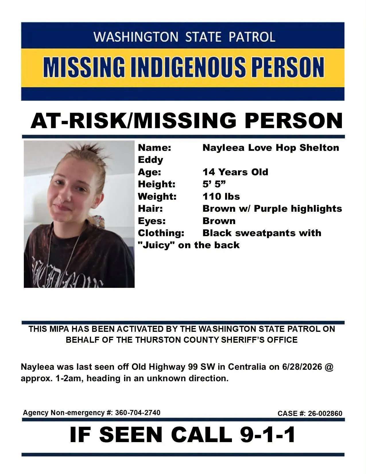 MISSING INDIGENOUS PERSON

Notice by Washington State Patrol 

Name:  Naylee Love Hop Shelton
Age:  14 years old
Height:  5'5
Weight:  110 lbs
Hair Brown or purple highlights
Eyes:  Brown
Clothing:  Black sweatpants with "Juicy" branding on the back.