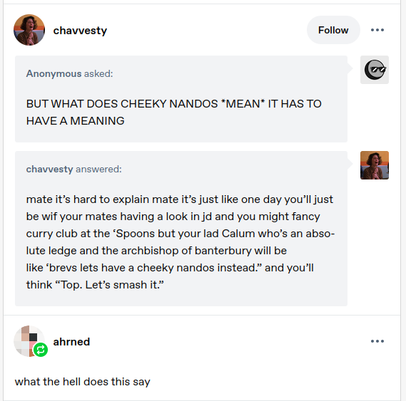 Tumblr screenshot.
<p>Anonymous asked:<br />
BUT WHAT DOES CHEEKY NANDOS <em>MEAN</em> IT HAS TO HAVE A MEANING</p>
<p>chavvesty answered:<br />
mate it’s hard to explain mate it’s just like one day you’ll just be wif your mates having a look in jd and you might fancy curry club at the ‘Spoons but your lad Calum who’s an absolute ledge and the archbishop of banterbury will be like ‘brevs lets have a cheeky nandos instead.” and you’ll think “Top. Let’s smash it.”</p>
<p>ahrned commented:<br />
what the hell does this say"></div><div class=