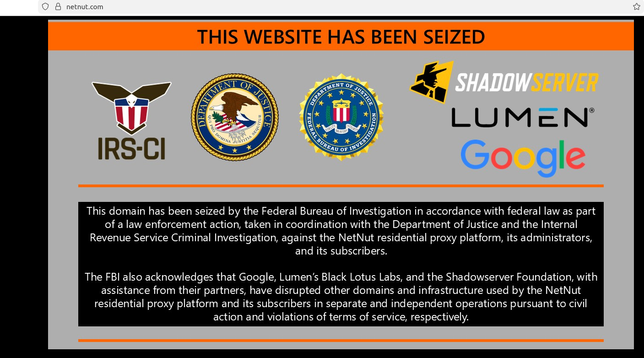 A seizure notice from the FBI features the seals of the DOJ, the FBI, the IRS-CI, and the logos of Shadowserver, Lumen and Google. 

This domain has been seized by the Federal Bureau of Investigation in accordance with federal law as part
of a law enforcement action, taken in coordination with the Department of Justice and the Internal
Revenue Service Criminal Investigation, against the NetNut residential proxy platform, its administrators,
and its subscribers.

The FBI also acknowledges that Google, Lumen’s Black Lotus Labs, and the Shadowserver Foundation, with
assistance from their partners, have disrupted other domains and infrastructure used by the NetNut
residential proxy platform and its subscribers in separate and independent operations pursuant to civil
action and violations of terms of service, respectively.
