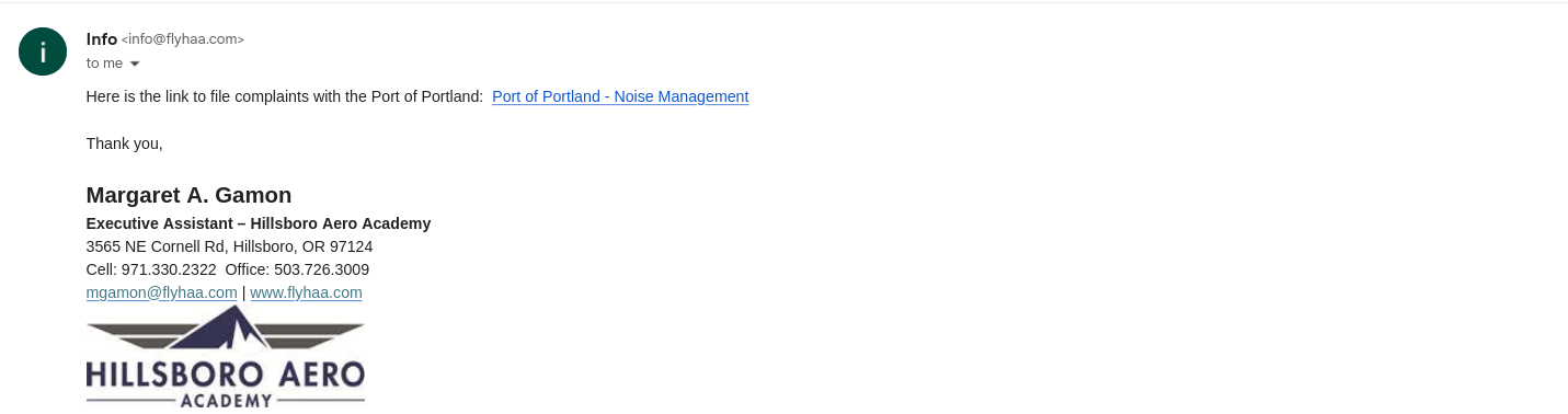 Info <info@flyhaa.com>
	
Apr 24, 2026, 1:58 PM
	
	
to me

Here is the link to file complaints with the Port of Portland:  Port of Portland - Noise Management

 

Thank you,

 

Margaret A. Gamon

Executive Assistant – Hillsboro Aero Academy

3565 NE Cornell Rd, Hillsboro, OR 97124

Cell: 971.330.2322  Office: 503.726.3009

mgamon@flyhaa.com | www.flyhaa.com