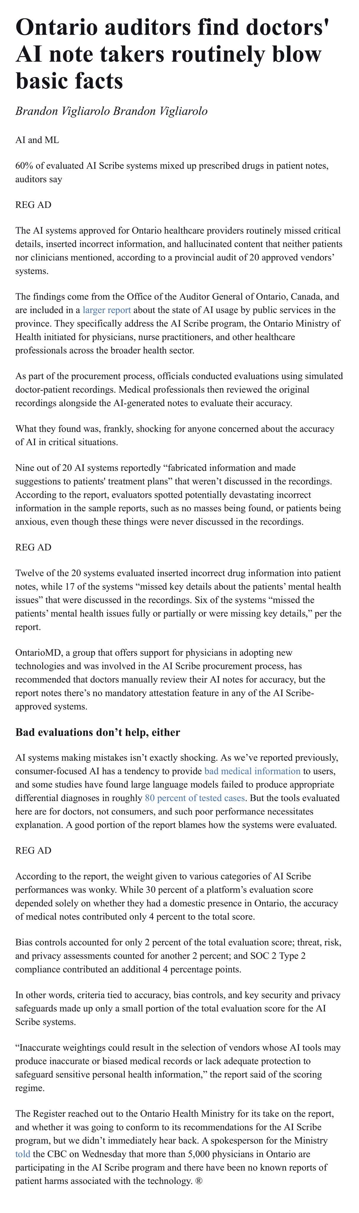a screenshot of an article from The Register dated Thursday 14th May, 2026 
 
article title: Ontario auditors find doctors' Al note takers routinely blow basic facts 
 
author: Brandon Vigliarolo 
 
tag line: 60% of evaluated Al Scribe systems mixed up prescribed drugs in patient notes, auditors say 
 
article body: The Al systems approved for Ontario healthcare providers routinely missed critical details, inserted incorrect information, and hallucinated content that neither patients nor clinicians mentioned, according to a provincial audit of 20 approved vendors' systems. 

The findings come from the Office of the Auditor General of Ontario, Canada, and are included in a larger report about the state of Al usage by public services in the province. They specifically address the Al Scribe program, the Ontario Ministry of Health initiated for physicians, nurse practitioners, and other healthcare professionals across the broader health sector. 

As part of the procurement process, officials conducted evaluations using simulated doctor-patient recordings. Medical professionals then reviewed the original recordings alongside the Al-generated notes to evaluate their accuracy. 

What they found was, frankly, shocking for anyone concerned about the accuracy of Al in critical situations.
Nine out of 20 Al systems reportedly "fabricated information and made suggestions to patients' treatment plans" that weren't discussed in the recordings. 

According to the report, evaluators spotted potentially devastating incorrect information in the sample reports, such as no masses being found, or patients being anxious, even though these things were never discussed in the recordings. 
 
Twelve of the 20 systems evaluated inserted incorrect drug information into patient notes, while 17 of the systems "missed key details about the patients' mental health issues" that were discussed in the recordings. Six of the systems "missed the patients' mental health issues fully or partially or were missing key details," per the report. 
 
OntarioMD, a group that offers support for physicians in adopting new technologies and was involved in the Al Scribe procurement process, has recommended that doctors manually review their Al notes for accuracy, but the report notes there's no mandatory attestation feature in any of the Al Scribe-approved systems. 
 
sub-heading: Bad evaluations don't help, either 
 
Al systems making mistakes isn't exactly shocking. As we've reported previously, consumer-focused Al has a tendency to provide bad medical information to users, and some studies have found large language models failed to produce appropriate differential diagnoses in roughly 80 percent of tested cases. But the tools evaluated here are for doctors, not consumers, and such poor performance necessitates explanation. A good portion of the report blames how the systems were evaluated. 
 
According to the report, the weight given to various categories of Al Scribe performances was wonky. While 30 percent of a platform's evaluation score depended solely on whether they had a domestic presence in Ontario, the accuracy of medical notes contributed only 4 percent to the total score. 
 
Bias controls accounted for only 2 percent of the total evaluation score; threat, risk, and privacy assessments counted for another 2 percent; and SOC 2 Type 2 compliance contributed an additional 4 percentage points. 
 
In other words, criteria tied to accuracy, bias controls, and key security and privacy safeguards made up only a small portion of the total evaluation score for the Al Scribe systems. 

"Inaccurate weightings could result in the selection of vendors whose Al tools may produce inaccurate or biased medical records or lack adequate protection to safeguard sensitive personal health information," the report said of the scoring regime. 
 
The Register reached out to the Ontario Health Ministry for its take on the report, and whether it was going to conform to its recommendations for the Al Scribe program, but we didn't immediately hear back. A spokesperson for the Ministry told the CBC on Wednesday that more than 5,000 physicians in Ontario are participating in the Al Scribe program and there have been no known reports of patient harms associated with the technology. 
 
source: https://www.theregister.com/ai-and-ml/2026/05/14/ontario-auditors-find-doctors-ai-note-takers-routinely-blow-basic-facts/5240771