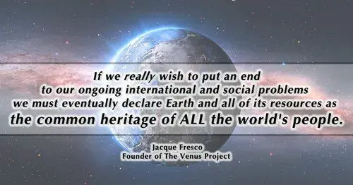 If we really wish to put an end
to our ongoing international and social problems
we must eventually declare Earth and all of its resources as
the common heritage of ALL the world's people.
Jacque Fresco
Founder of The Venus Project