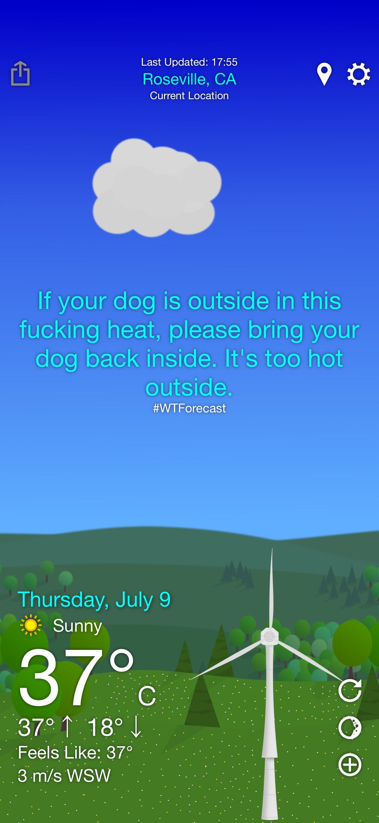 WTForecast screen shot. 

Last Updated: 17:55
Roseville, CA
Current Location
If your dog is outside in this fucking heat, please bring your dog back inside. It's too hot outside.
#WTForecast
Thursday, July 9
Sunny
37°
37°↑ 18°↓
Feels Like: 37°
3m/s WSW