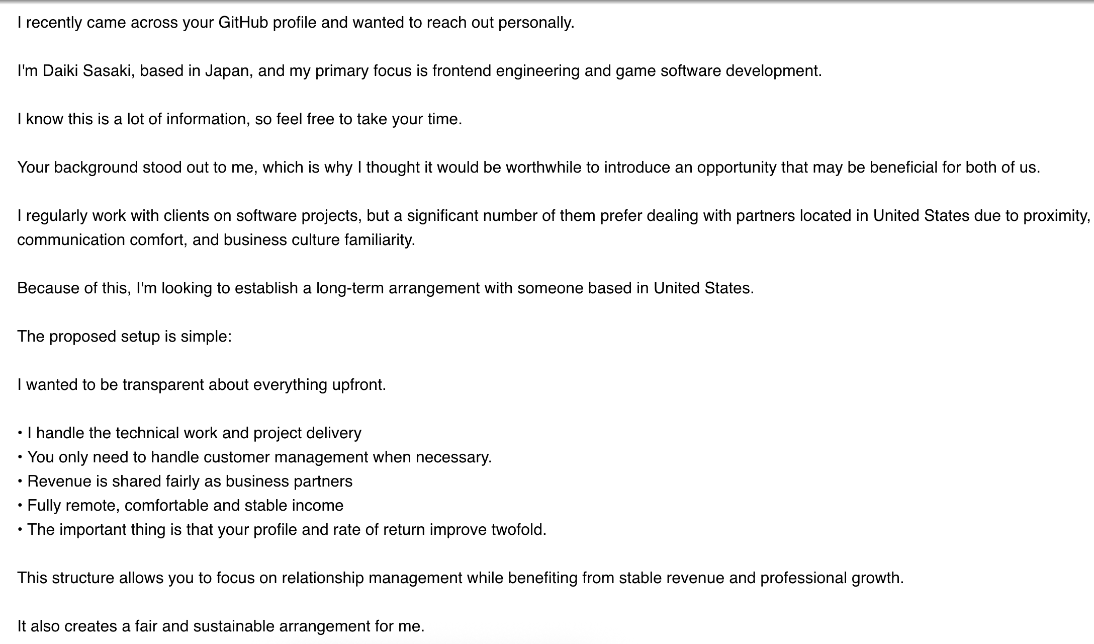 Screenshot of email which reads as follows:

I recently came across your GitHub profile and wanted to reach out personally.

I'm Daiki Sasaki, based in Japan, and my primary focus is frontend engineering and game software development.

I know this is a lot of information, so feel free to take your time.

Your background stood out to me, which is why I thought it would be worthwhile to introduce an opportunity that may be beneficial for both of us.

I regularly work with clients on software projects, but a significant number of them prefer dealing with partners located in United States due to proximity, communication comfort, and business culture familiarity.

Because of this, I'm looking to establish a long-term arrangement with someone based in United States.

The proposed setup is simple:

I wanted to be transparent about everything upfront.

• I handle the technical work and project delivery
• You only need to handle customer management when necessary.
• Revenue is shared fairly as business partners
• Fully remote, comfortable and stable income
• The important thing is that your profile and rate of return improve twofold.

This structure allows you to focus on relationship management while benefiting from stable revenue and professional growth.

It also creates a fair and sustainable arrangement for me.