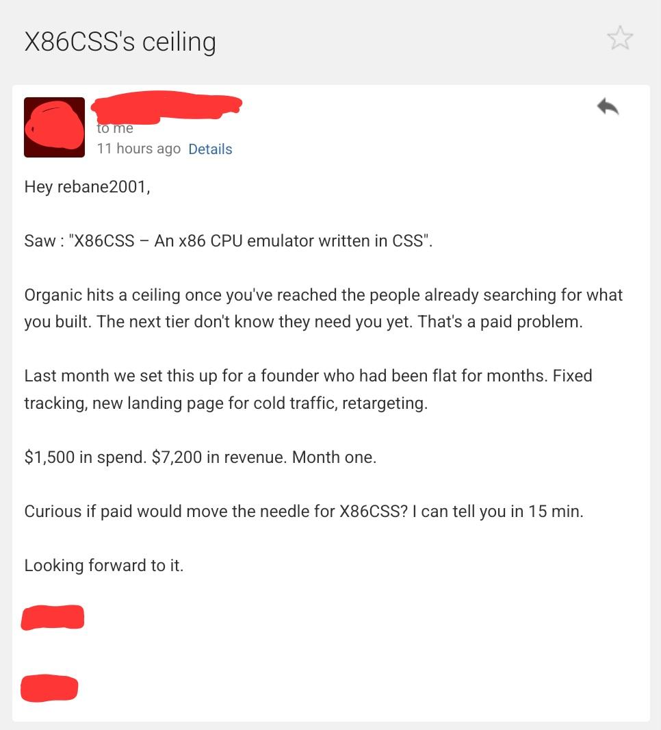 Hey rebane2001,

Saw : "X86CSS – An x86 CPU emulator written in CSS".

Organic hits a ceiling once you've reached the people already searching for what you built. The next tier don't know they need you yet. That's a paid problem.

Last month we set this up for a founder who had been flat for months. Fixed tracking, new landing page for cold traffic, retargeting.

$1,500 in spend. $7,200 in revenue. Month one.

Curious if paid would move the needle for X86CSS? I can tell you in 15 min.

Looking forward to it.