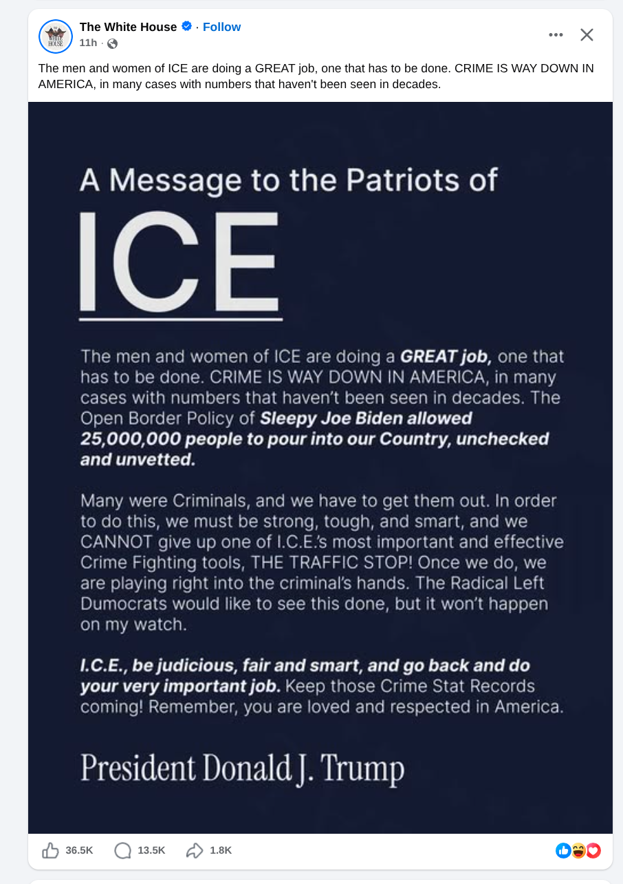 wackadoo message from the prez

The White House & - Follow we X
® 11h - Q
The men and women of ICE are doing a GREAT job, one that has to be done. CRIME IS WAY DOWN IN
AMERICA, in many cases with numbers that haven't been seen in decades.
A Message to the Patriots of
The men and women of ICE are doing a GREAT job, one that
has to be done. CRIME IS WAY DOWN IN AMERICA, in many
cases with numbers that haven't been seen in decades. The
Open Border Policy of Sleepy Joe Biden allowed
25,000,000 people to pour into our Country, unchecked
and unvetted.
Many were Criminals, and we have to get them out. In order
to do this, we must be strong, tough, and smart, and we
CANNOT give up one of I.C.Es most important and effective
Crime Fighting tools, THE TRAFFIC STOP! Once we do, we
are playing right into the criminal’s hands. The Radical Left
Dumocrats would like to see this done, but it won't happen
on my watch.
I.C.E., be judicious, fair and smart, and go back and do
your very important job. Keep those Crime Stat Records
coming! Remember, you are loved and respected in America.
President Donald |. Trump
dy ses (Q) 135k 2D 18K Os
