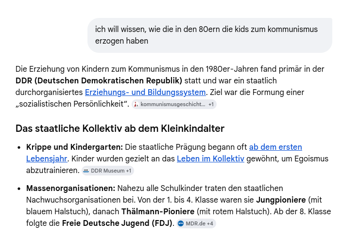 frage an gemini: ich will wissen, wie die in den 80ern die kids zum kommunismus
erzogen haben


Unbefriedigende Antwort: Die Erziehung von Kindern zum Kommunismus in den 1980er-Jahren fand primar in der
DDR (Deutschen Demokratischen Republik) statt und war ein staatlich
durchorganisiertes Erziehungs- und Bildungssystem. Ziel war die Formung einer
Jsozialistischen Persénlichkeit”. i. kommunismusgeschicht... +1
Das staatliche Kollektiv ab dem Kleinkindalter
« Krippe und Kindergarten: Die staatliche Pragung begann oft ab dem ersten
Lebensjahr. Kinder wurden gezielt an das Leben im Kollektiv gewshnt, um Egoismus
abzutrainieren. = DDR Museum +1
+ Massenorganisationen: Nahezu alle Schulkinder traten den staatlichen
Nachwuchsorganisationen bei. Von der 1. bis 4. Klasse waren sie Jungpioniere (mit
blauem Halstuch), danach Thalmann-Pioniere (mit rotem Halstuch). Ab der 8. Klasse
folgte die Freie Deutsche Jugend (FDJ). ® More +4