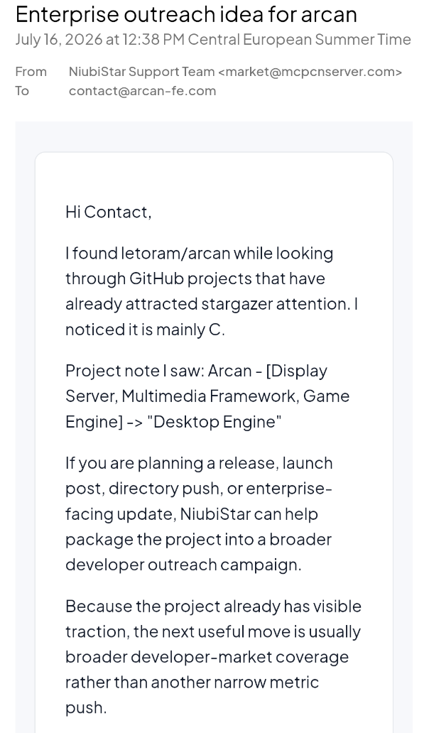 A screenshot of an e-mail saying:
"Subject: Enterprise outreach idea for arcan
July 16,2026 at 12:38 PM Central European Summer Time
From: NiubiStar Support Team <market@mcpcnserver.com>
To: contact@arcan-fe.com
Hi Contact,
| found letoram/arcan while looking through GitHub projects that have
already attracted stargazer attention. | noticed it is mainly C Project. If you are planning a release, launch post, directory push, or enterprise- facing update, NiubiStar can help package the project into a broader developer outreach campaign. Because the project already has visible traction, the next useful move is usually broader developer-market coverage rather than another narrow metric push."